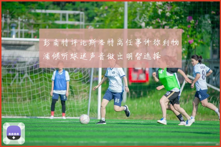 彭南特评论斯洛特离任事件称利物浦倾听球迷声音做出明智选择