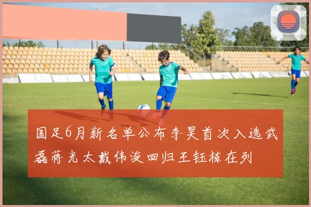 国足6月新名单公布李昊首次入选武磊蒋光太戴伟浚回归王钰栋在列
