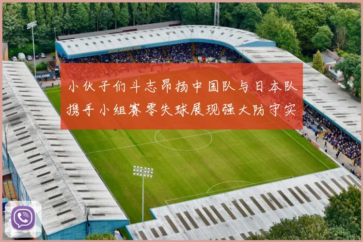 小伙子们斗志昂扬中国队与日本队携手小组赛零失球展现强大防守实力