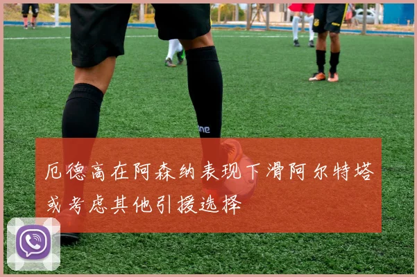 厄德高在阿森纳表现下滑阿尔特塔或考虑其他引援选择