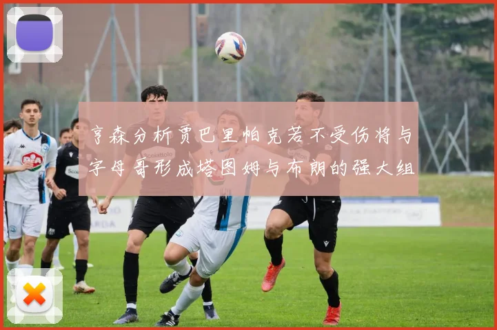 亨森分析贾巴里帕克若不受伤将与字母哥形成塔图姆与布朗的强大组合