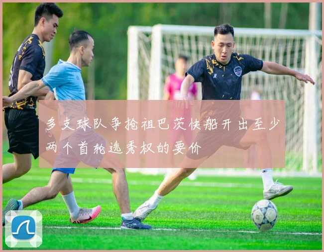 多支球队争抢祖巴茨快船开出至少两个首轮选秀权的要价