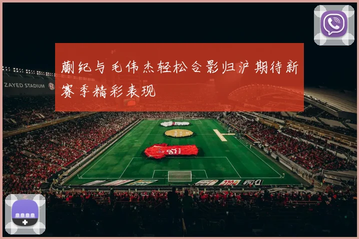 蒯纪与毛伟杰轻松合影归沪期待新赛季精彩表现