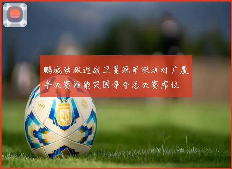 鹏城劲旅迎战卫冕冠军深圳对广厦半决赛谁能突围争夺总决赛席位