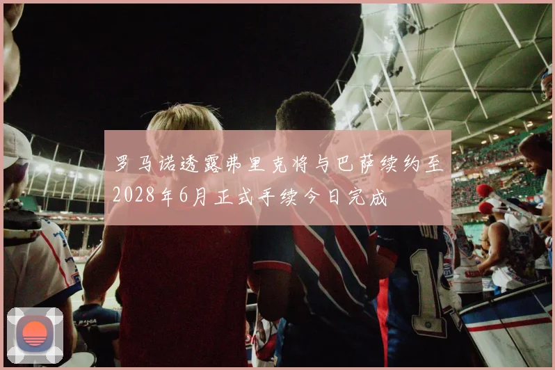 罗马诺透露弗里克将与巴萨续约至2028年6月正式手续今日完成