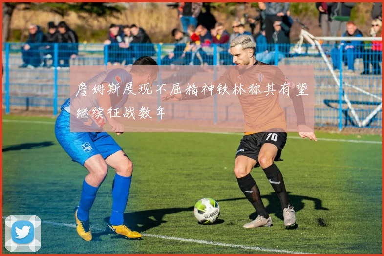 詹姆斯展现不屈精神铁林称其有望继续征战数年