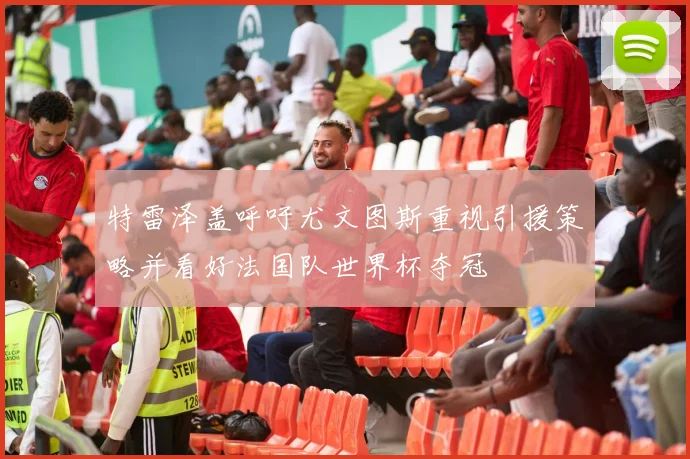特雷泽盖呼吁尤文图斯重视引援策略并看好法国队世界杯夺冠