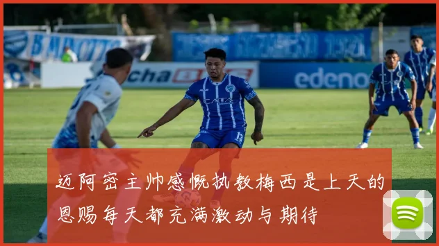 迈阿密主帅感慨执教梅西是上天的恩赐每天都充满激动与期待